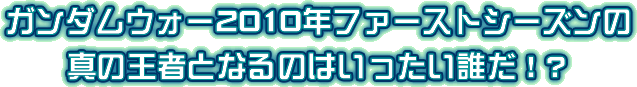 ガンダムウォー2010年ファーストシーズンの真の王者となるのはいったい誰だ！？