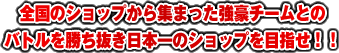 全国のショップから集まった強豪チームとのバトルを勝ち抜き日本一のショップを目指せ！！