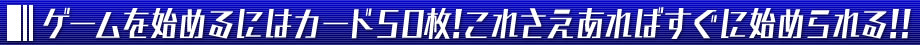 ゲームを始めるにはカード50枚！これさえあればすぐに始められる！！