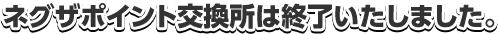 ネグザポイント交換所は終了いたしました。