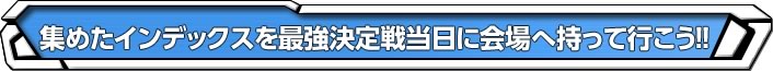 集めたインデックスを最強決定戦当日に会場へ持って行こう!!