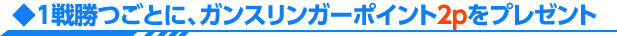 1戦勝つごとに、ガンスリンガーポイント2pをプレゼント