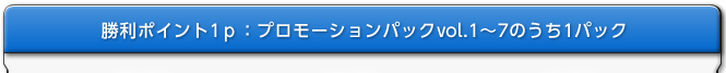 勝利ポイント1P：プロモーションパックvol.1～7のうち1パック