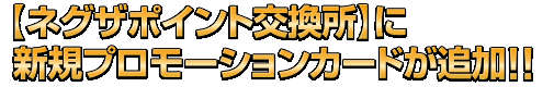 【ネグザポイント交換所】に新規プロモーションカードが追加!!