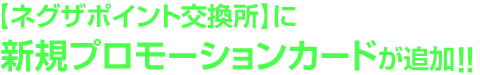 【ネグザポイント交換所】に新規プロモーションカードが追加!!