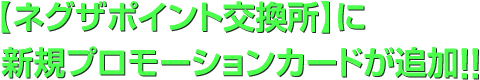 【ネグザポイント交換所】に新規プロモーションカードが追加!!