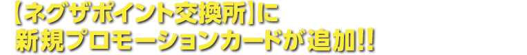 【ネグザポイント交換所】に新規プロモーションカードが追加!!