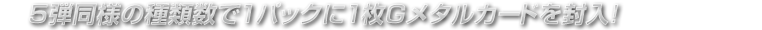 5弾同様の種類数で1パックに1枚Gメタルカードを封入！