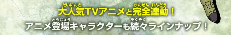 大人気TVアニメと完全連動！アニメ登場キャラクターも続々ラインナップ！