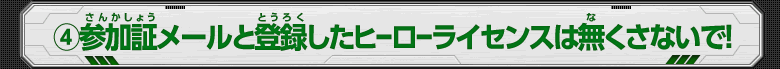 (4)参加証メールと登録したヒーローライセンスは無くさないで！