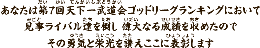 あなたは第7回天下一武道会ゴッドリーグランキングにおいて見事ライバル達を倒し偉大なる成績を収めたのでその勇気と栄光を讃えここに表彰します