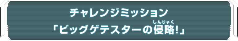 チャレンジミッション「ビッグゲテスターの侵略！」