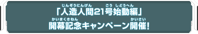 「人造人間21号始動編」開幕記念キャンペーン開催！