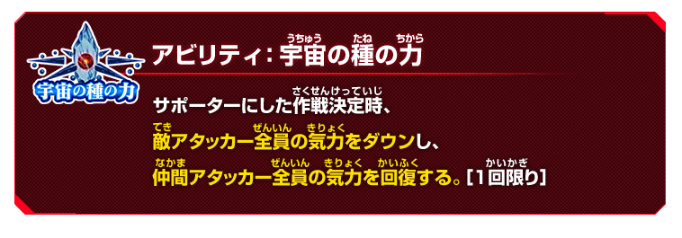 アビリティ：宇宙の種の力　サポーターにした作戦決定時、敵アタッカー全員の気力をダウンし、仲間アタッカー全員の気力を回復する。［１回限り］