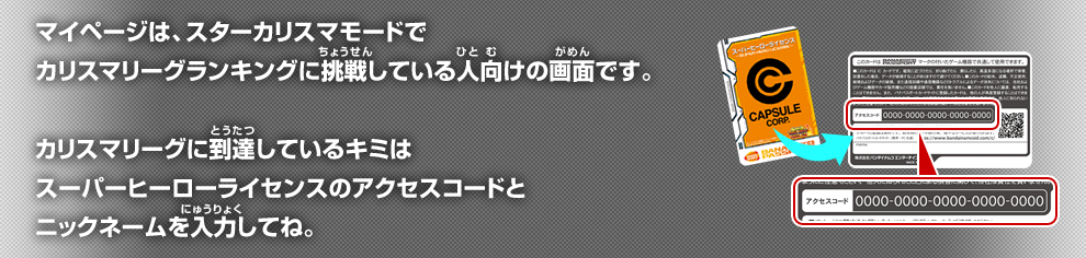 マイページは、スターカリスマモードモードで、カリスマリーグランキングに挑戦している人向けの画面です。 カリスマリーグランキングに挑戦しているキミは ヒーローライセンスのシリアルナンバーを入力してね。
