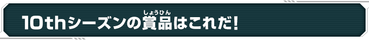 10thシーズンの賞品はこれだ！