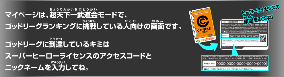 マイページは、超天下一武道会モードで、ゴッドリーグランキングに挑戦している人向けの画面です。 ゴッドリーグランキングに挑戦しているキミは ヒーローライセンスのシリアルナンバーを入力してね。