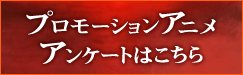 プロモーションアニメアンケートはこちら