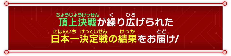 頂上決戦が繰り広げられた日本一決定戦の結果をお届け！