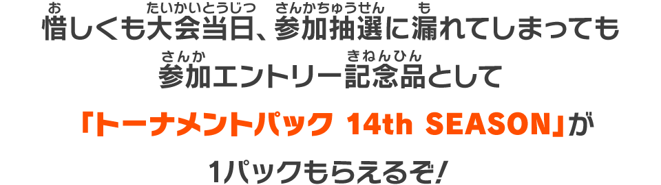 惜しくも大会当日、参加抽選に漏れてしまっても参加エントリー記念品として「トーナメントパック 14th SEASON」が1パックもらえるぞ！