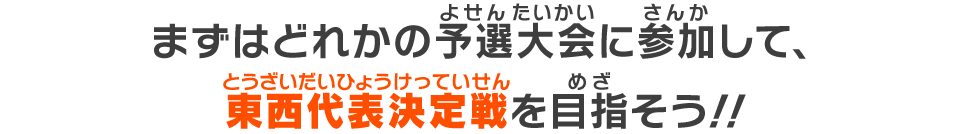 まずはどれかの予選大会に参加して、東西代表決定戦を目指そう！！