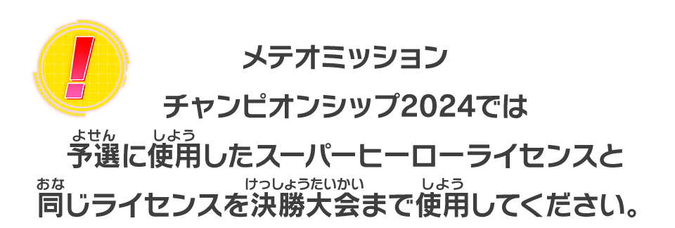 メテオミッションチャンピオンシップ2024では予選に使用したスーパーヒーローライセンスと同じライセンスを決勝大会まで使用してください。