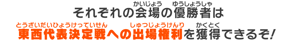 それぞれの会場の優勝者は東西代表決定戦への出場権利を獲得できるぞ！