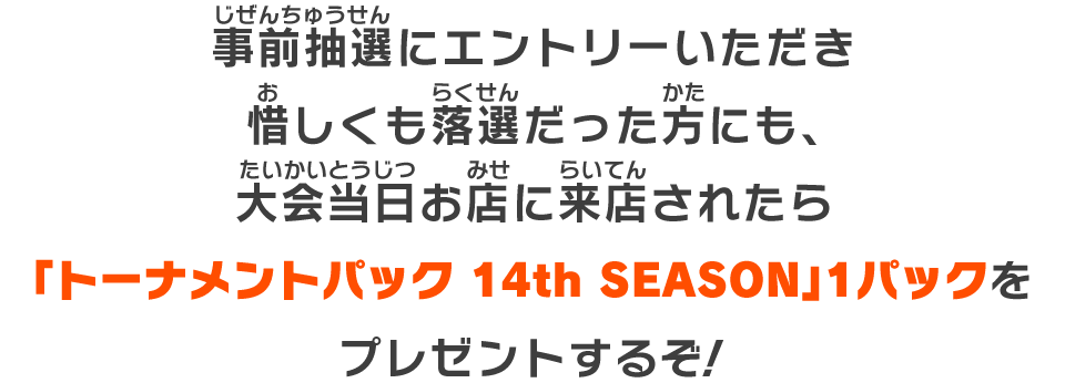 事前抽選にエントリーいただき惜しくも落選だった方にも、大会当日お店に来店されたら「トーナメントパック 14th SEASON」1パックをプレゼントするぞ！