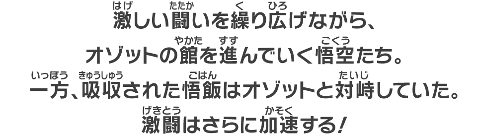 激しい闘いを繰り広げながら、オゾットの館を進んでいく悟空たち。一方、吸収された悟飯はオゾットと対峙していた。激闘はさらに加速する！