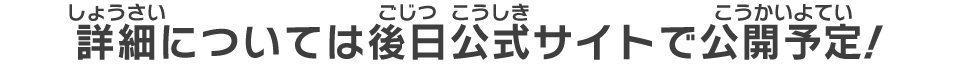 詳細については後日公式サイトで公開予定！