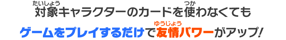 対象キャラクターのカードを使わなくてもゲームをプレイするだけで友情パワーがアップ！