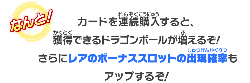 なんと！カードを連続購入すると、獲得出来るドラゴンボールが増えるぞさらにレアのボーナススロットの出現確率もアップするぞ！