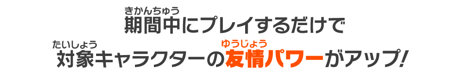 期間中にプレイするだけで対象キャラクターの友情パワーがアップ！