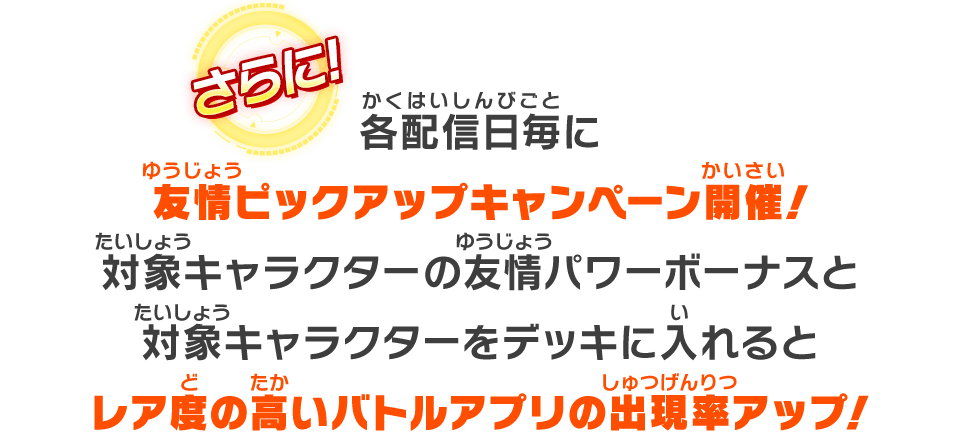 各配信日毎に友情ピックアップキャンペーン開催！対象キャラクターの友情パワーボーナスと対象キャラクターをデッキに入れるとレア度の高いバトルアプリの出現率アップ！