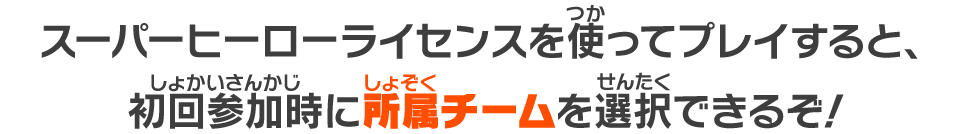 スーパーヒーローライセンスを使ってプレイすると、初回参加時に所属チームを選択できるぞ!