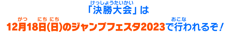 「決勝大会」は12月18日(日)のジャンプフェスタ2023で行われるぞ！