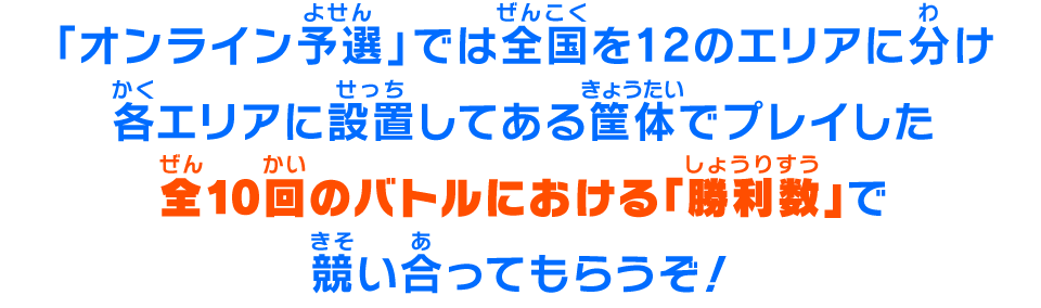 「オンライン予選」では全国を12のエリアに分け各エリアに設置してある筐体でプレイした全10回のバトルにおける「勝利数」で競い合ってもらうぞ！