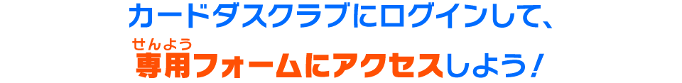 カードダスクラブにログインして、専用フォームにアクセスしよう！