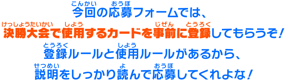 今回の応募フォームでは、決勝大会で使用するカードを事前に登録してもらうぞ！登録ルールと使用ルールがあるから、説明をしっかり読んで応募してくれよな！