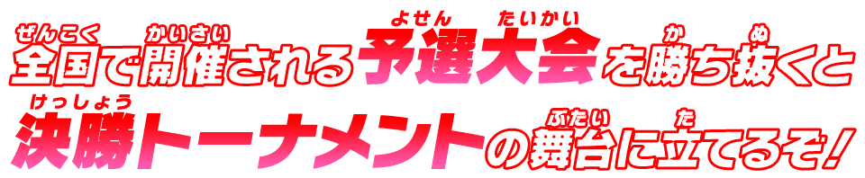 全国で開催される予選大会を勝ち抜くと決勝トーナメントの舞台に立てるぞ！