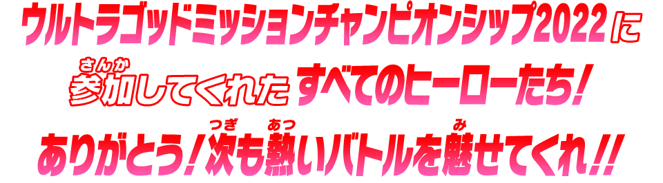 ウルトラゴッドミッションチャンピオンシップ2022に参加してくれたすべてのヒーローたち！ありがとう！次も熱いバトルを魅せてくれ！！