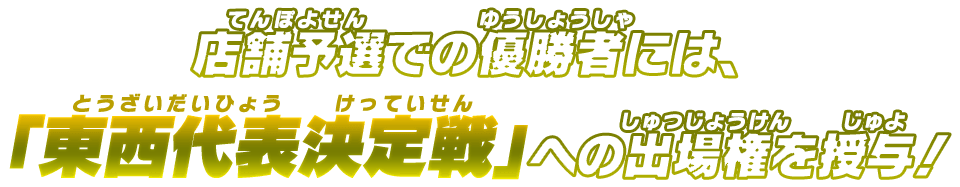 店舗予選での優勝者には、「東西代表決定戦」への出場権を授与！