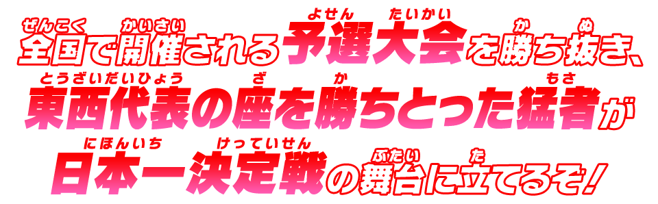 全国で開催される予選大会を勝ち抜き、東西代表の座を勝ちとった猛者が日本一決定戦の舞台に立てるぞ！