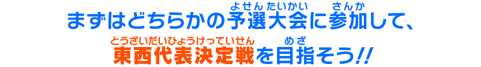 まずはどちらかの予選大会に参加して、東西代表決定戦を目指そう！！