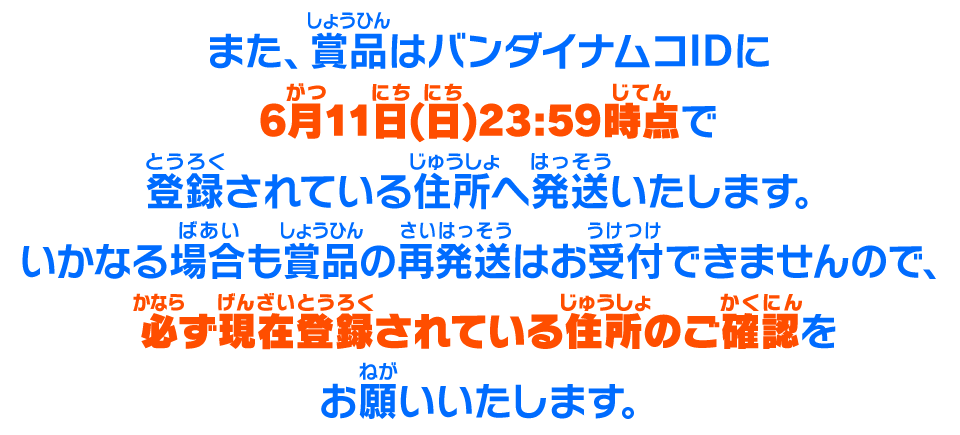 また、賞品はバンダイナムコIDに6月11日(日)23:59時点で登録されている住所へ発送いたします。いかなる場合も賞品の再発送はお受付できませんので、必ず現在登録されている住所のご確認をお願いいたします。