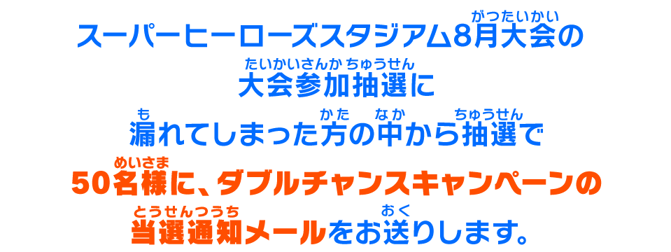 店舗予選の大会参加抽選に漏れてしまった方の中から抽選で2022名様に、ダブルチャンスキャンペーンの当選通知メールをお送りします。