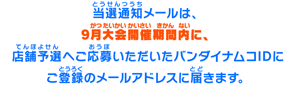 当選通知メールは、2022年7月14日(木)10時以降に、店舗予選へご応募いただいたバンダイナムコIDにご登録のメールアドレスに届きます。