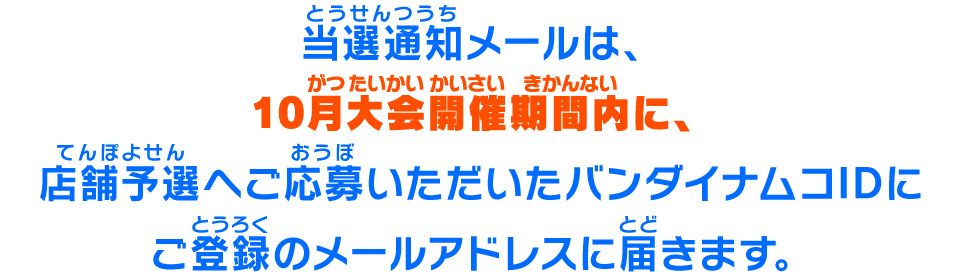 当選通知メールは、10月大会開催期間内に、店舗予選へご応募いただいたバンダイナムコIDにご登録のメールアドレスに届きます。