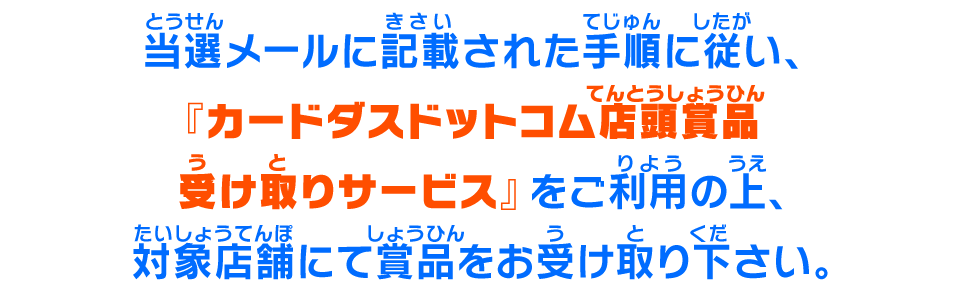 当選メールに記載された手順に従い、『カードダスドットコム店頭賞品受け取りサービス』をご利用の上、対象店舗にて賞品をお受け取り下さい。