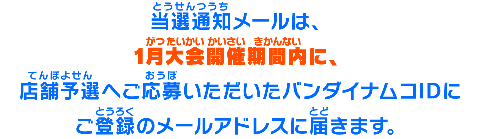 当選通知メールは、1月大会開催期間内に、店舗予選へご応募いただいたバンダイナムコIDにご登録のメールアドレスに届きます。